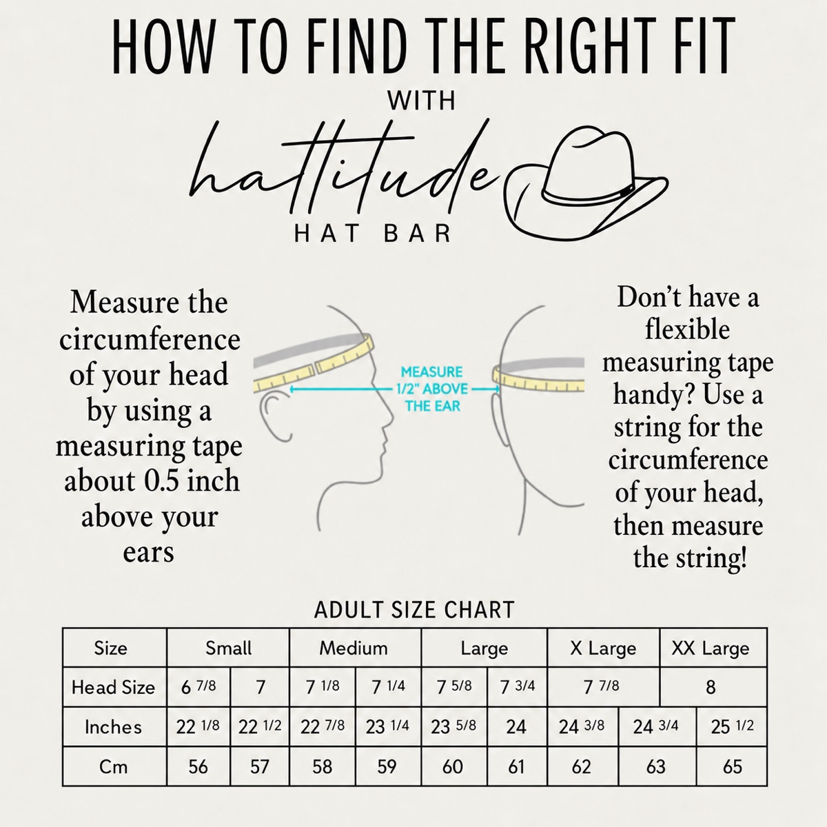 Hattitude Hat Bar adult size chart: Small 6 7/8&ndash;7 (22 1/8&ndash;22 1/2 in, 56&ndash;57 cm), Medium 7 1/8&ndash;7 1/4 (22 7/8&ndash;23 1/4 in, 58&ndash;59 cm), Large 7 5/8&ndash;7 3/4 (23 5/8&ndash;24 in, 60&ndash;61 cm), X-Large 7 7/8 (24 3/8&ndash;24 3/4 in, 62&ndash;63 cm), XX-Large 8 (25 1/2 in, 65 cm). Measure your head circumference about 1/2 inch above your ears.